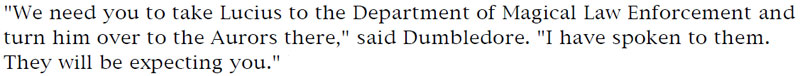 'We need you to take Lucius to the Department of Magical Law Enforcement and turn him over to the Aurors there,' said Dumbledore. 'I have spoken to them. They will be expecting you.'