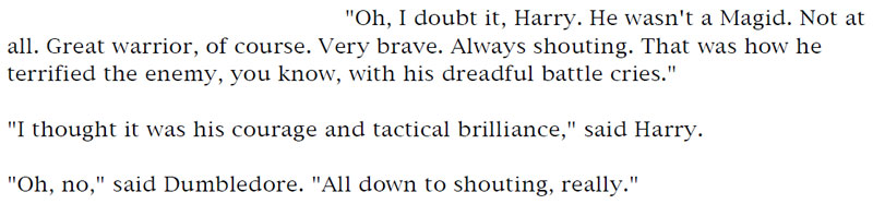 'Oh, I doubt it, Harry. He wasn't a Magid. Not at all. Great warrior, of course. Very brave. Always shouting. That was how he terrified the enemy, you know, with his dreadful battle cries.' - 'I thought it was his courage and tactical brilliance,' said Harry. - 'Oh, no,' said Dumbledore. 'All down to shouting, really.'