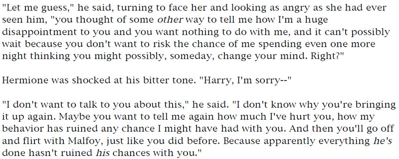 'Let me guess,' he said, turning to face her and looking as angry as she had ever seen him, 'you thought of some other way to tell me how I'm a huge disappointment to you and you want nothing to do with me, and it can't possibly wait because you don't want to risk the chance of me spending even one more night thinking you might possibly, someday, change your mind. Right?' - Hermione was shocked at his bitter tone. 'Harry, I'm sorry--' - 'I don't want to talk to you about this,' he said. 'I don't know why you're bringing it up again. Maybe you want to tell me again how much I've hurt you, how my behavior has ruined any chance I might have had with you. And then you'll go off and flirt with Malfoy, just like you did before. Because apparently everything he's done hasn't ruined his chances with you.'