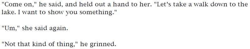 'Come on,' he said, and held out a hand to her. 'Let's take a walk down to the lake. I want to show you something.' - 'Um,' she said again. - 'Not that kind of thing,' he grinned.