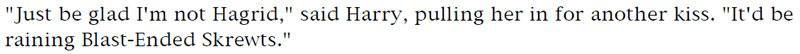 'Just be glad I'm not Hagrid,' said Harry, pulling her in for another kiss. 'It'd be raining Blast-Ended Skrewts.'