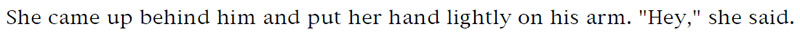 She came up behind him and put her hand lightly on his arm. 'Hey,' she said.