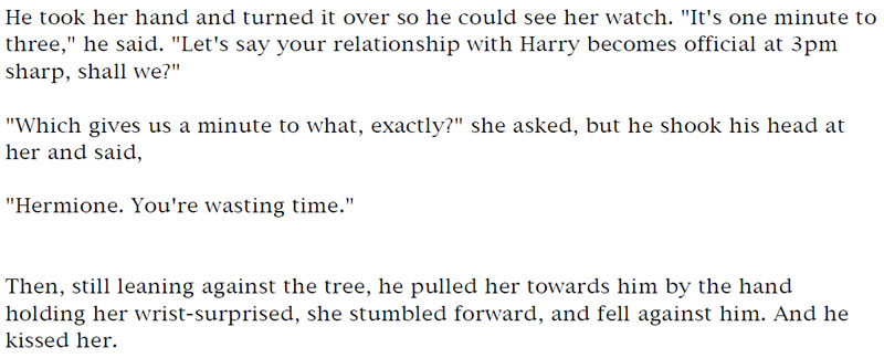 He took her hand and turned it over so he could see her watch. 'It's one minute to three,' he said. 'Let's say your relationship with Harry becomes official at 3pm sharp, shall we?' - 'Which gives us a minute to what, exactly?' she asked, but he shook his head at her and said, - 'Hermione. You're wasting time.' - Then, still leaning against the tree, he pulled her towards him by the hand holding her wrist-surprised, she stumbled forward, and fell against him. And he kissed her.