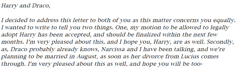 Harry and Draco, I decided to address this letter to both of you as this matter concerns you equally. I wanted to write to tell you two things. One, my motion to be allowed to legally adopt Harry has been accepted, and should be finalized within the next few months. I'm very pleased about this, and I hope you, Harry, are as well. Secondly, as, Draco probably already knows, Narcissa and I have been talking, and we're planning to be married in August, as soon as her divorce from Lucius comes through. I'm very pleased about this as well, and hope you will be too-