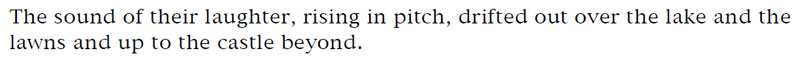The sound of their laughter, rising in pitch, drifted out over the lake and the lawns and up to the castle beyond.