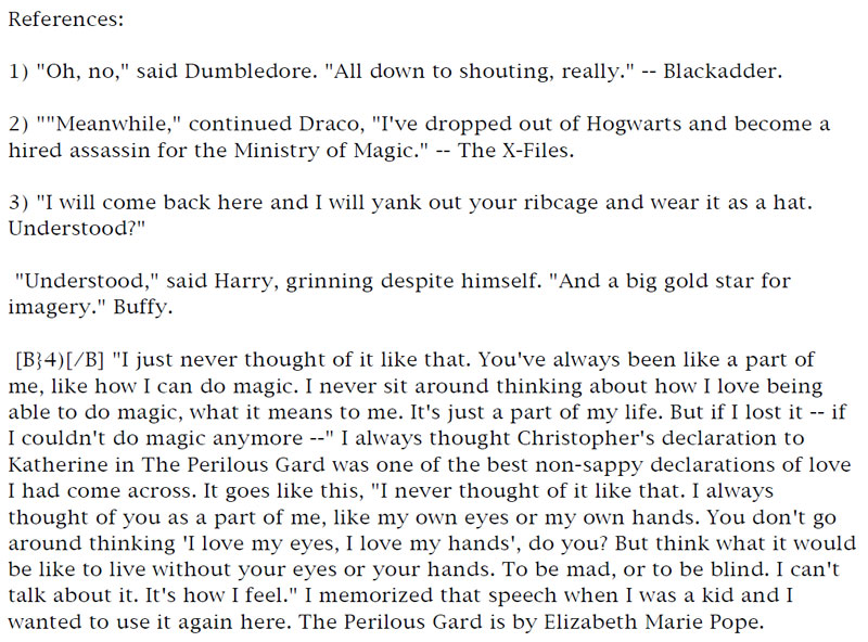 References: 1) 'Oh, no,' said Dumbledore. 'All down to shouting, really.' - Blackadder. - 2) 'Meanwhile,' continued Draco, 'I've dropped out of Hogwarts and become a hired assassin for the Ministry of Magic.' - The X-Files. - 3) 'I will come back here and I will yank out your ribcage and wear it as a hat. Understood?' - 'Understood,' said Harry, grinning despite himself. 'And a big gold star for imagery.' - Buffy. - 4) 'I just never thought of it like that. You've always been like a part of me, like how I can do magic. I never sit around thinking about how I love being able to do magic, what it means to me. It's just a part of my life. But if I lost it - if I couldn't do magic anymore -' I always thought Christopher's declaration to Katherine in The Perilous Gard was one of the best non-sappy declarations of love I had come across. It goes like this, 'I never thought of it like that. I always thought of you as a part of me, like my own eyes or my own hands. You don't go around thinking 'I love my eyes, I love my hands,' do you? But think what it would be like to live without your eyes or your hands. To be mad, or to be blind. I can't talk about it. It's how I feel.' I memorized that speech when I was a kid and I wanted to use it again here. The Perilous Gard is by Elizabeth Marie Pope.