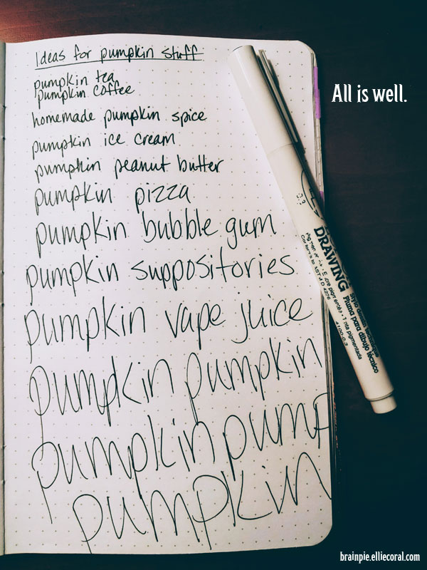 A journal page with a list of ideas for pumpkin-based dishes. As the handwriting reaches the bottom of the page, it becomes increasingly larger and more frantic.  - Ideas for pumpkin stuff - pumpkin tea, pumpkin coffee, homemade pumpkin spice, pumpkin ice cream, pumpkin peanut butter, pumpkin pizza, pumpkin bubble gum, pumpkin suppositories, pumpkin vape juice, pumpkin pumpkin, pumpkin pump, pumpkin. Off to the right, in a column of black shadow, is the text, All is well.