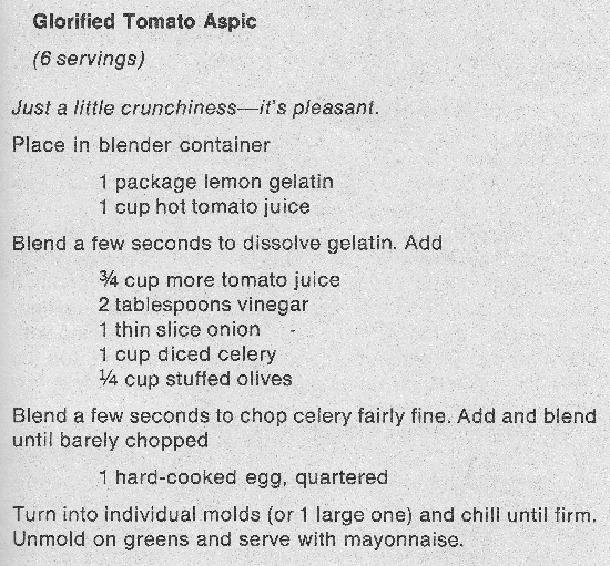 Glorified Tomato Aspic recipe. SIx servings. Just a little crunchiness–it's pleasant. - Place in blender container: 1 package lemon gelatin, 1 cup hot tomato juice. - Blend a few seconds to dissolve gelatin. Add: 3/4 cup more tomato juice, 2 tablespoons vinegar, 1 thin slice onion, 1 cup diced celery, 1/4 cup stuffed olives. - Blend a few seconds to chop celery fairly fine. Add and blend until barely chopped 1 hard-cooked egg, quartered. - Turn into individual molds (or 1 large one) and chill until firm. Unmold on greens and serve with mayonnaise.