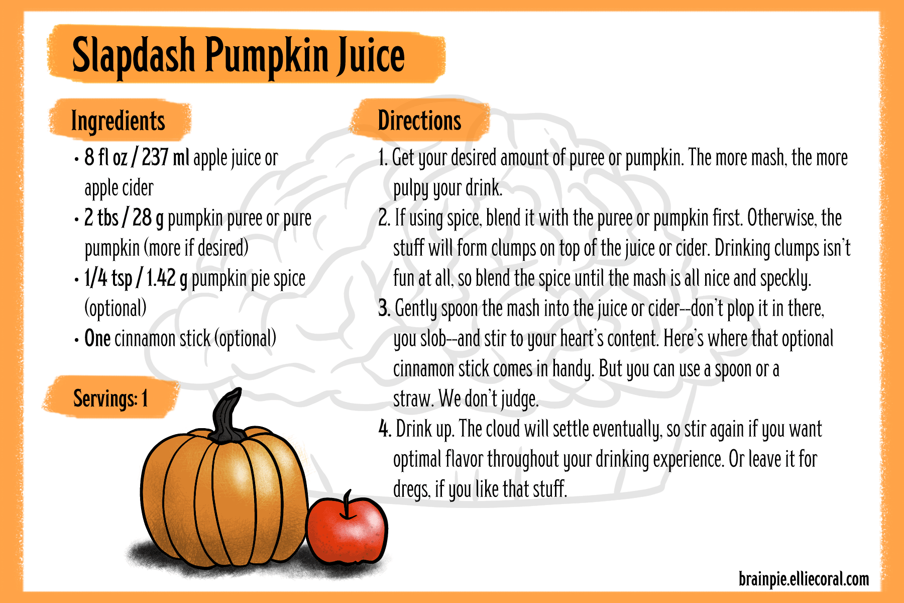 Slapdash Pumpkin Juice recipe. Ingredients: 8 fluid ounces or 237 milliliters of apple juice or apple cider. 2 tablespoons or 28 grams of pumpkin puree or pue pumpking (more if desired). One-quarter teaspoon or 1.42 grams pumpkin pie spice, optional. One cinnamon stick, optional. - Directions: 1. Get your desired amount of puree or pumpkin. The more mash, the more pulpy your drink. 2. If using spice, blend it with the puree or pumpkin first. Otherwise, the stuff will form clumps on top of the juice or cider. Drinking clumps isn't fun at all, so blend the spice until the mash is all nice and speckly. 3. Gently spoon the mash into the juice or cider—don't plop it in there, you slob—and stir to your heart's content. Here's where that optional cinnamon stick comes in handy. But you can use a spoon or a straw. We don't judge. 4. Drink up. The cloud will settle eventually, so stir again if you want optimal flavor throughout your drinking experience. Or leave it for dregs, if you like that stuff.