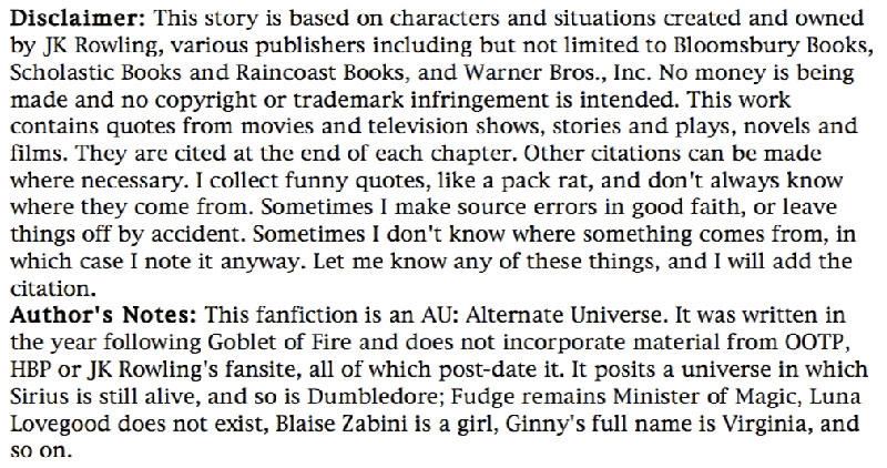 Disclaimer: This story is based on characters and situations created and owned by JK Rowling, various publishers including but not limited to Bloomsbury Books, Scholastic Books and Raincoast Books, and Warner Bros., Inc. No money is being made and no copyright or trademark infringement is intended. This work contains quotes from movies and television shows, stories and plays, novels and films. They are cited at the end of each chapter. Other citations can be made where necessary. I collect funny quotes, like a pack rat, and don't always know where they come from. Sometimes I make source errors in good faith, or leave things off by accident. Sometimes I don't know where something comes from, in which case I note it anyway. Let me know any of these things, and I will add the citation. ... Author's Notes: This fanfiction is an AU: Alternate Universe. It was written in the year following Goblet of Fire and does not incorporate material from OOTP, HBP or JK Rowling's fansite, all of which post-date it. It posits a universe in which Sirius is still alive, and so is Dumbledore; Fudge remains Minister of Magic, Luna Lovegood does not exist, Blaise Zabini is a girl, Ginny's full name is Virginia, and so on.