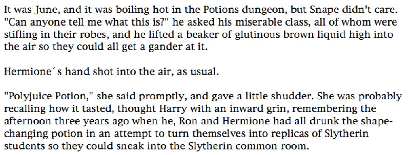 It was June, and it was boiling hot in the Potions dungeon, but Snape didn't care. 'Can anyone tell me what this is?' he asked his miserable class, all of whom were stifling in their robes, and he lifted a beaker of glutinous brown liquid high into the air so they could all get a gander at it. ... Hermione´s hand shot into the air, as usual. ... 'Polyjuice Potion,' she said promptly, and gave a little shudder. She was probably recalling how it tasted, thought Harry with an inward grin, remembering the afternoon three years ago when he, Ron and Hermione had all drunk the shapechanging potion in an attempt to turn themselves into replicas of Slytherin students so they could sneak into the Slytherin common room.