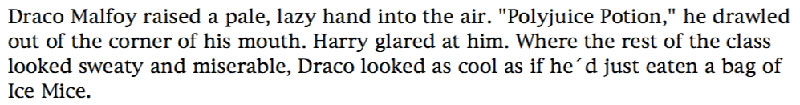 Draco Malfoy raised a pale, lazy hand into the air. 'Polyjuice Potion,' he drawled out of the corner of his mouth. Harry glared at him. Where the rest of the class looked sweaty and miserable, Draco looked as cool as if he´d just eaten a bag of Ice Mice.