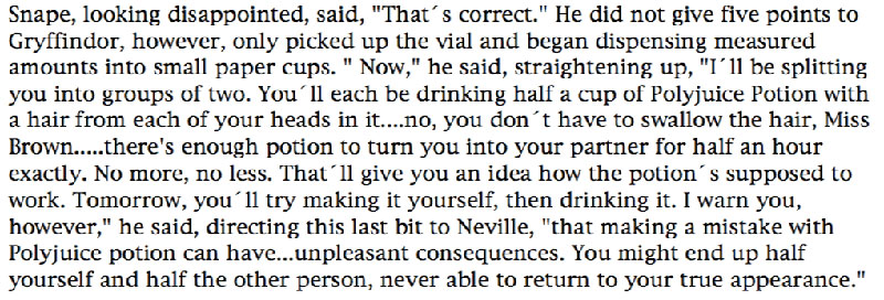 Snape, looking disappointed, said, 'That's correct.' He did not give five points to Gryffindor, however, only picked up the vial and began dispensing measured amounts into small paper cups. 'Now,' he said, straightening up, 'I'll be splitting you into groups of two. You´ll each be drinking half a cup of Polyjuice Potion with a hair from each of your heads in it....no, you don't have to swallow the hair, Miss Brown.....there's enough potion to turn you into your partner for half an hour exactly. No more, no less. That'll give you an idea how the potion's supposed to work. Tomorrow, you'll try making it yourself, then drinking it. I warn you, however,' he said, directing this last bit to Neville, 'that making a mistake with Polyjuice potion can have...unpleasant consequences. You might end up half yourself and half the other person, never able to return to your true appearance.'