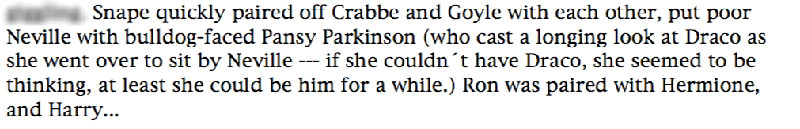 Snape quickly paired off Crabbe and Goyle with each other, put poor Neville with bulldog-faced Pansy Parkinson (who cast a longing look at Draco as she went over to sit by Neville --- if she couldn't have Draco, she seemed to be thinking, at least she could be him for a while.) Ron was paired with Hermione, and Harry...