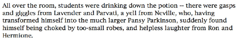 All over the room, students were drinking down the potion -- there were gasps and giggles from Lavender and Parvati, a yell from Neville, who, having transformed himself into the much larger Pansy Parkinson, suddenly found himself being choked by too-small robes, and helpless laughter from Ron and Hermione.