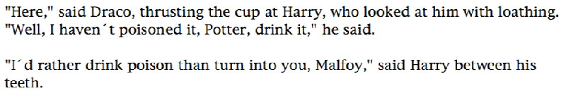 'Here,' said Draco, thrusting the cup at Harry, who looked at him with loathing. 'Well, I haven't poisoned it, Potter, drink it,' he said. ... 'I'd rather drink poison than turn into you, Malfoy,' said Harry between his teeth.