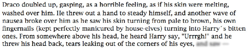 Draco doubled up, gasping, as a horrible feeling, as if his skin were melting, washed over him. He threw out a hand to steady himself, and another wave of nausea broke over him as he saw his skin turning from pale to brown, his own fingernails (kept perfectly manicured by house-elves) turning into Harry's bitten ones. From somewhere above his head, he heard Harry say, 'Urrrgh!' and he threw his head back, tears leaking out of the corners of his eyes,