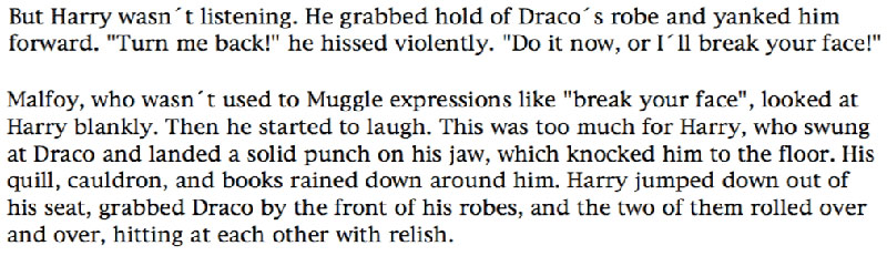 But Harry wasn't listening. He grabbed hold of Draco´s robe and yanked him forward. 'Turn me back!' he hissed violently. 'Do it now, or I'll break your face!' ... Malfoy, who wasn't used to Muggle expressions like 'break your face', looked at Harry blankly. Then he started to laugh. This was too much for Harry, who swung at Draco and landed a solid punch on his jaw, which knocked him to the floor. His quill, cauldron, and books rained down around him. Harry jumped down out of his seat, grabbed Draco by the front of his robes, and the two of them rolled over and over, hitting at each other with relish.