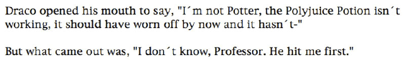 Draco opened his mouth to say, 'I'm not Potter, the Polyjuice Potion isn't working, it should have worn off by now and it hasn't-' ... But what came out was, 'I don't know, Professor. He hit me first.'