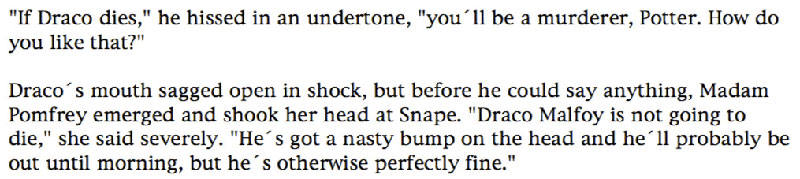 'If Draco dies,' he hissed in an undertone, 'you'll be a murderer, Potter. How do you like that?' ... Draco's mouth sagged open in shock, but before he could say anything, Madam Pomfrey emerged and shook her head at Snape. 'Draco Malfoy is not going to die,' she said severely. 'He's got a nasty bump on the head and he'll probably be out until morning, but he's otherwise perfectly fine.'