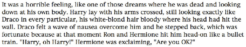 It was a horrible feeling, like one of those dreams where he was dead and looking down at his own body. Harry lay with his arms crossed, still looking exactly like Draco in every particular, his white-blond hair bloody where his head had hit the wall. Draco felt a wave of nausea overcome him and he stepped back, which was fortunate because at that moment Ron and Hermione hit him head-on like a bullet train. 'Harry, oh Harry!' Hermione was exclaiming, 'Are you OK?'