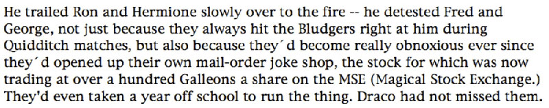 He trailed Ron and Hermione slowly over to the fire -- he detested Fred and George, not just because they always hit the Bludgers right at him during Quidditch matches, but also because they'd become really obnoxious ever since they'd opened up their own mail-order joke shop, the stock for which was now trading at over a hundred Galleons a share on the MSE (Magical Stock Exchange.) They'd even taken a year off school to run the thing. Draco had not missed them.