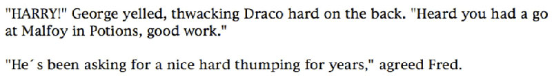 'HARRY!' George yelled, thwacking Draco hard on the back. 'Heard you had a go at Malfoy in Potions, good work.' ... 'He's been asking for a nice hard thumping for years,' agreed Fred.