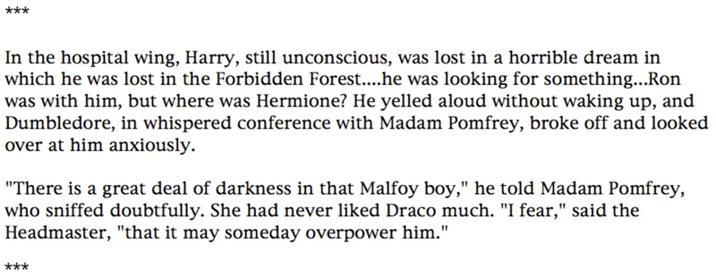 In the hospital wing, Harry, still unconscious, was lost in a horrible dream in which he was lost in the Forbidden Forest....he was looking for something...Ron was with him, but where was Hermione? He yelled aloud without waking up, and Dumbledore, in whispered conference with Madam Pomfrey, broke off and looked over at him anxiously. ... 'There is a great deal of darkness in that Malfoy boy,' he told Madam Pomfrey, who sniffed doubtfully. She had never liked Draco much. 'I fear,' said the Headmaster, 'that it may someday overpower him.'