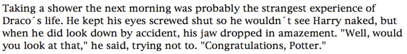 Taking a shower the next morning was probably the strangest experience of Draco's life. He kept his eyes screwed shut so he wouldn't see Harry naked, but when he did look down by accident, his jaw dropped in amazement. 'Well, would you look at that,' he said, trying not to. 'Congratulations, Potter.'