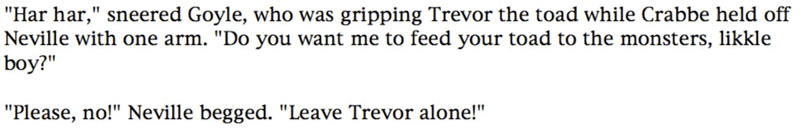 'Har har,' sneered Goyle, who was gripping Trevor the toad while Crabbe held off Neville with one arm. 'Do you want me to feed your toad to the monsters, likkle boy?' ... 'Please, no!' Neville begged. 'Leave Trevor alone!'