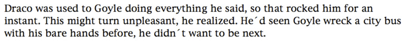 Draco was used to Goyle doing everything he said, so that rocked him for an instant. This might turn unpleasant, he realized. He'd seen Goyle wreck a city bus with his bare hands before, he didn't want to be next.