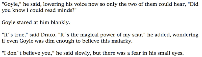 'Goyle,' he said, lowering his voice now so only the two of them could hear, 'Did you know I could read minds?' ... Goyle stared at him blankly. ... 'It's true,' said Draco. 'It's the magical power of my scar,' he added, wondering if even Goyle was dim enough to believe this malarky. ... 'I don't believe you,' he said slowly, but there was a fear in his small eyes.