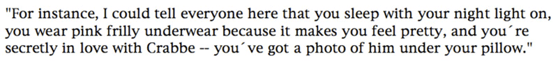 'For instance, I could tell everyone here that you sleep with your night light on, you wear pink frilly underwear because it makes you feel pretty, and you're secretly in love with Crabbe -- you've got a photo of him under your pillow.'
