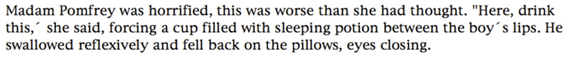 Madam Pomfrey watched Draco Malfoy sleeping with a mixture of dislike and concern. She didn't like the boy, but she couldn't help feeling sorry for him, he was obviously having terrible nightmares, lashing out with his hands and screaming. Suddenly his eyes flew open and he looked at her, seeming horrified.