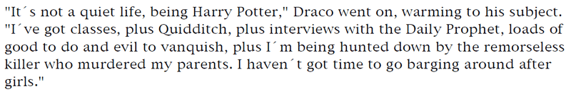 'It's not a quiet life, being Harry Potter,' Draco went on, warming to his subject. 'I've got classes, plus Quidditch, plus interviews with the Daily Prophet, loads of good to do and evil to vanquish, plus I'm being hunted down by the remorseless killer who murdered my parents. I haven't got time to go barging around after girls.'