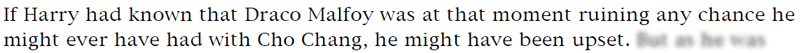 If Harry had known that Draco Malfoy was at that moment ruining any chance he might ever have had with Cho Chang, he might have been upset.
