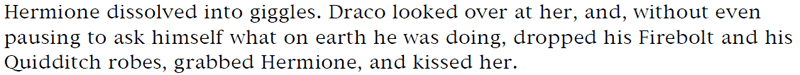 Hermione dissolved into giggles. Draco looked over at her, and, without even pausing to ask himself what on earth he was doing, dropped his Firebolt and his Quidditch robes, grabbed Hermione, and kissed her.