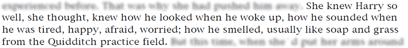 She knew Harry so well, she thought, knew how he looked when he woke up, how he sounded when he was tired, happy, afraid, worried; how he smelled, usually like soap and grass from the Quidditch practice field.