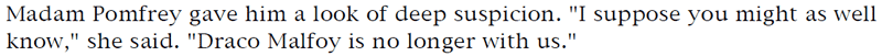 Madam Pomfrey gave him a look of deep suspicion. 'I suppose you might as well know,' she said. 'Draco Malfoy is no longer with us.'