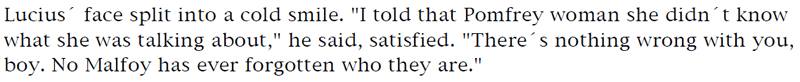 Lucius' face split into a cold smile. 'I told that Pomfrey woman she didn't know what she was talking about,' he said, satisfied. 'There's nothing wrong with you,boy. No Malfoy has ever forgotten who they are.'