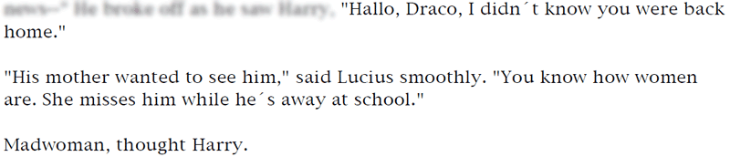 'Hallo, Draco, I didn't know you were back home.' ... 'His mother wanted to see him,' said Lucius smoothly. 'You know how women are. She misses him while he´s away at school.' ... Madwoman, thought Harry.