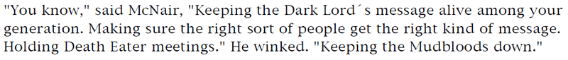 'You know,' said McNair, 'Keeping the Dark Lord's message alive among your
generation. Making sure the right sort of people get the right kind of message. Holding Death Eater meetings.' He winked. 'Keeping the Mudbloods down.'