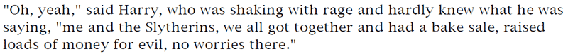 'Oh, yeah,' said Harry, who was shaking with rage and hardly knew what he was saying, 'me and the Slytherins, we all got together and had a bake sale, raised loads of money for evil, no worries there.'