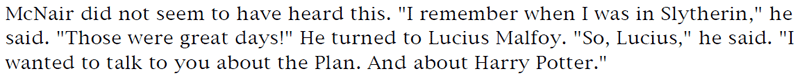 McNair did not seem to have heard this. 'I remember when I was in Slytherin,' he said. 'Those were great days!' He turned to Lucius Malfoy. 'So, Lucius,' he said. 'I wanted to talk to you about the Plan. And about Harry Potter.'