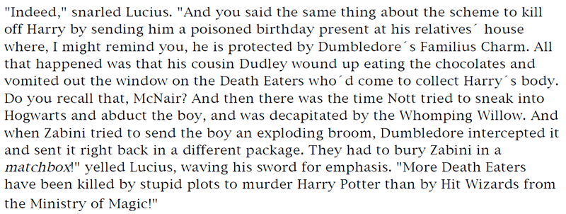 'Indeed,' snarled Lucius. 'And you said the same thing about the scheme to kill off Harry by sending him a poisoned birthday present at his relatives' house where, I might remind you, he is protected by Dumbledore's Familius Charm. All that happened was that his cousin Dudley wound up eating the chocolates and vomited out the window on the Death Eaters who'd come to collect Harry's body. Do you recall that, McNair? And then there was the time Nott tried to sneak into Hogwarts and abduct the boy, and was decapitated by the Whomping Willow. And when Zabini tried to send the boy an exploding broom, Dumbledore intercepted it and sent it right back in a different package. They had to bury Zabini in a matchbox!' yelled Lucius, waving his sword for emphasis. 'More Death Eaters
have been killed by stupid plots to murder Harry Potter than by Hit Wizards from the Ministry of Magic!'