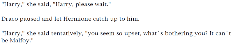 'Harry,' she said, 'Harry, please wait.' ... Draco paused and let Hermione catch up to him. ... 'Harry,' she said tentatively, 'you seem so upset, what's bothering you? It can't be Malfoy.'