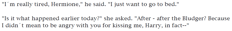 'I'm really tired, Hermione,' he said. 'I just want to go to bed.' ... 'Is it what happened earlier today?' she asked. 'After - after the Bludger? Because I didn't mean to be angry with you for kissing me, Harry, in fact--'