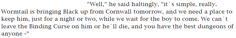 'Well,' he said haltingly, 'it's simple, really. Wormtail is bringing Black up from Cornwall tomorrow, and we need a place to keep him, just for a night or two, while we wait for the boy to come. We can't leave the Binding Curse on him or he'll die, and you have the best dungeons of anyone -'