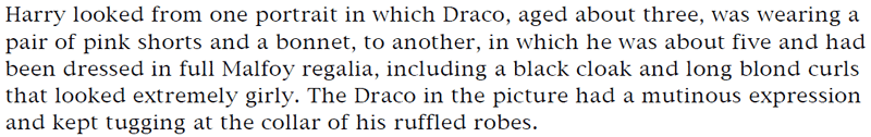 Harry looked from one portrait in which Draco, aged about three, was wearing a pair of pink shorts and a bonnet, to another, in which he was about five and had been dressed in full Malfoy regalia, including a black cloak and long blond curls that looked extremely girly. The Draco in the picture had a mutinous expression and kept tugging at the collar of his ruffled robes.