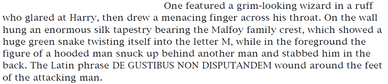 One featured a grim-looking wizard in a ruff who glared at Harry, then drew a menacing finger across his throat. On the wall hung an enormous silk tapestry bearing the Malfoy family crest, which showed a huge green snake twisting itself into the letter M, while in the foreground the figure of a hooded man snuck up behind another man and stabbed him in the back. The Latin phrase DE GUSTIBUS NON DISPUTANDEM wound around the feet of the attacking man.